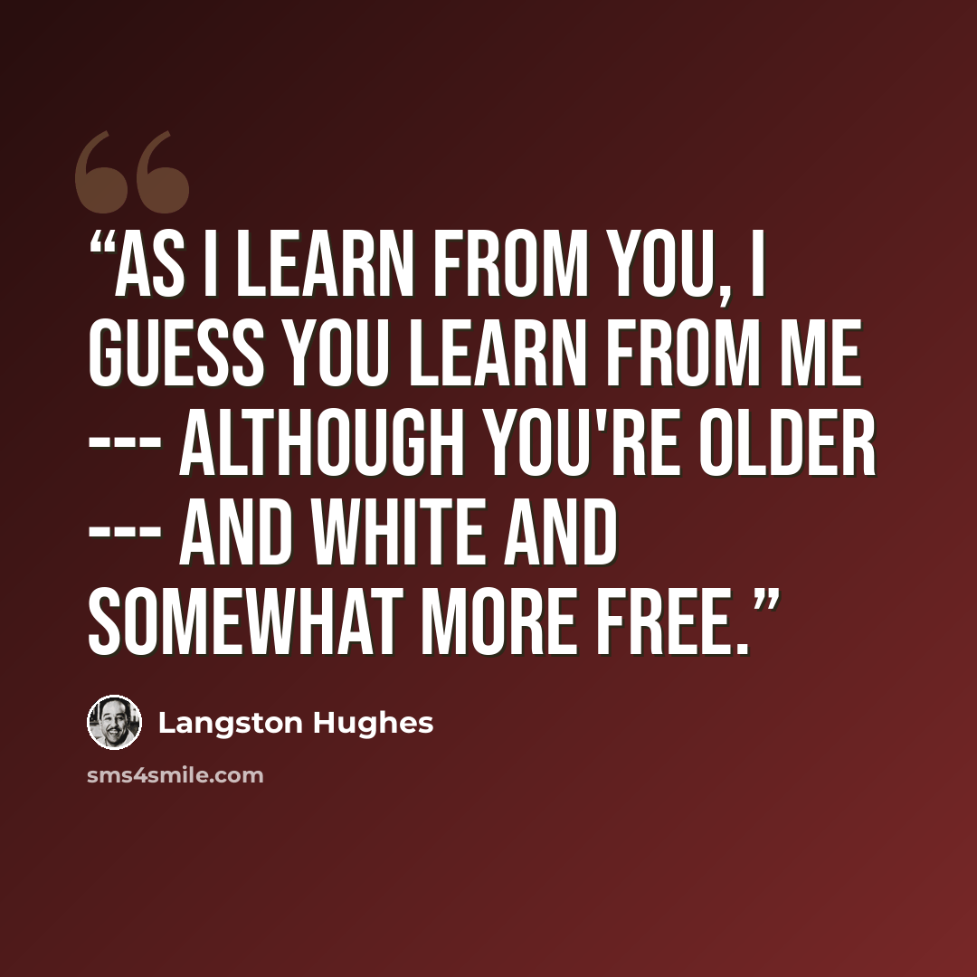 “As I learn from you, I guess you learn From me --- although You're older --- and white And somewhat more free.” quote by Langston Hughes