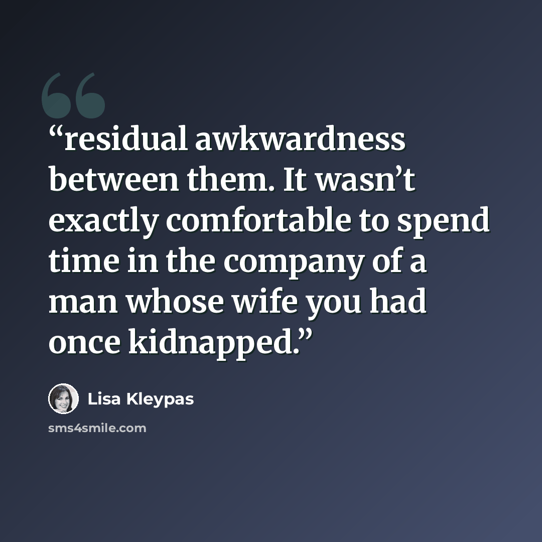 “residual awkwardness between them. It wasn’t exactly comfortable to spend time in the company of a man whose wife you had once kidnapped.” quote by Lisa Kleypas