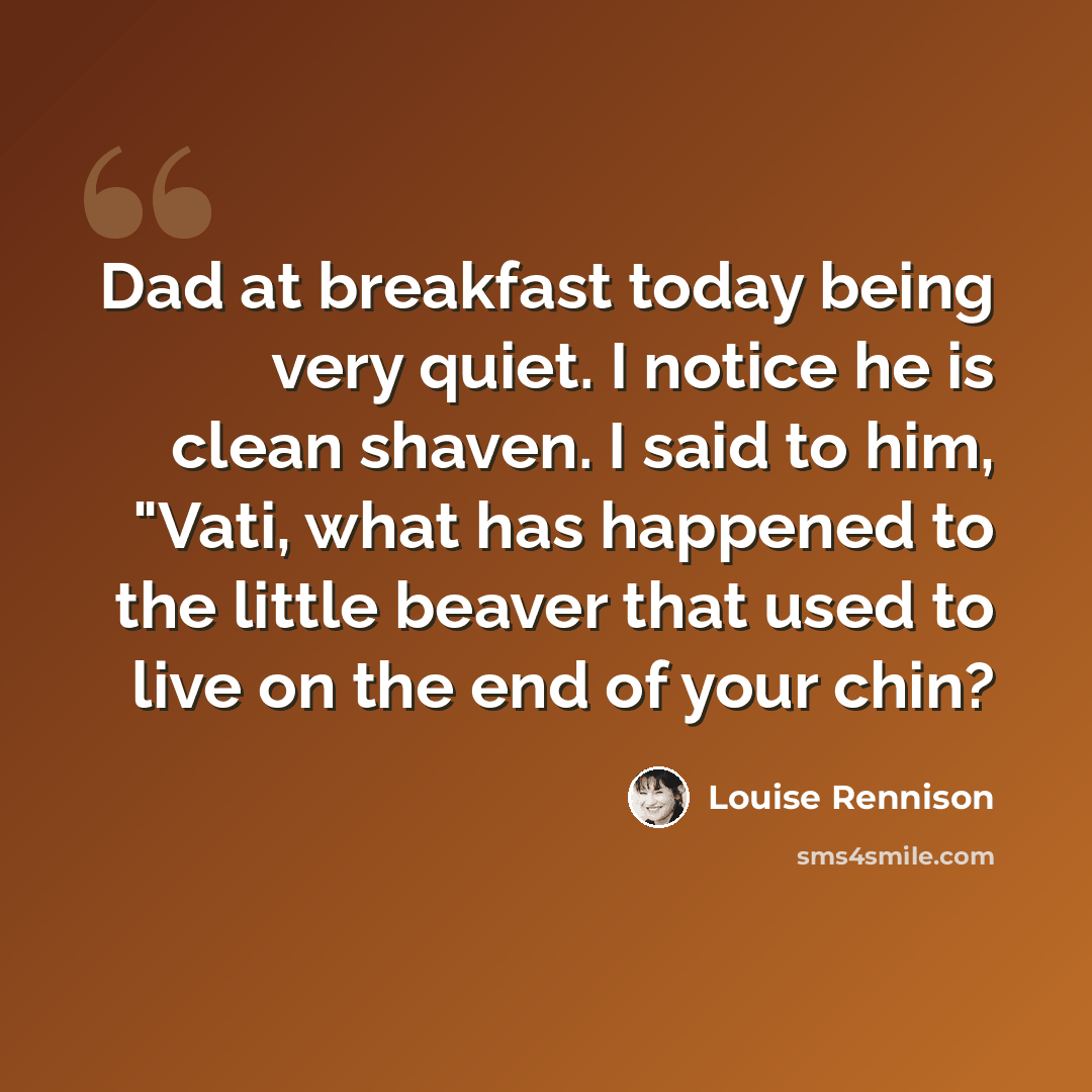 “Dad at breakfast today being very quiet. I notice he is clean shaven. I said to him, "Vati, what has happened to the little beaver that used to live on the end of your chin?” quote by Louise Rennison