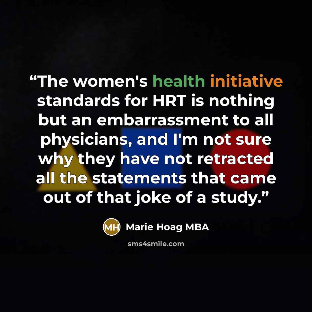 “The women's health initiative standards for HRT is nothing but an embarrassment to all physicians, and I'm not sure why they have not retracted all the statements that came out of that joke of a study.” quote by Marie Hoag MBA