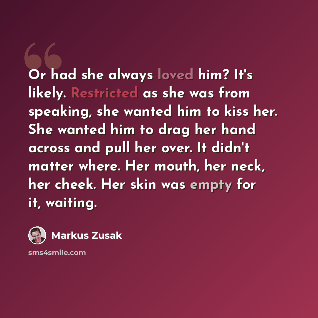 “Or had she always loved him? It's likely. Restricted as she was from speaking, she wanted him to kiss her. She wanted him to drag her hand across and pull her over. It didn't matter where. Her mouth, her neck, her cheek. Her skin was empty for it, waiting.” quote by Markus Zusak
