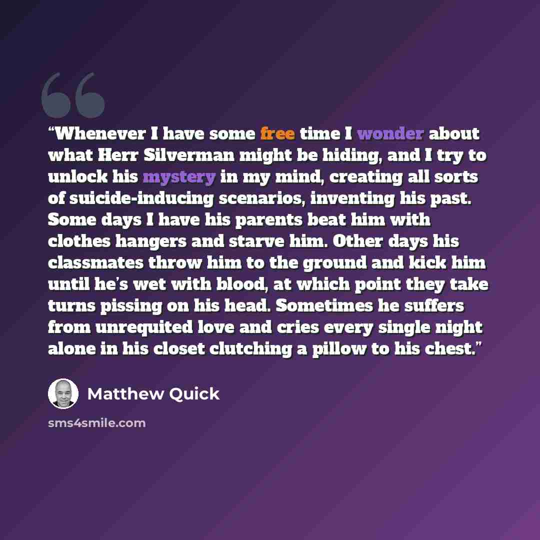 “Whenever I have some free time I wonder about what Herr Silverman might be hiding, and I try to unlock his mystery in my mind, creating all sorts of suicide-inducing scenarios, inventing his past. Some days I have his parents beat him with clothes hangers and starve him. Other days his classmates…” quote by Matthew Quick