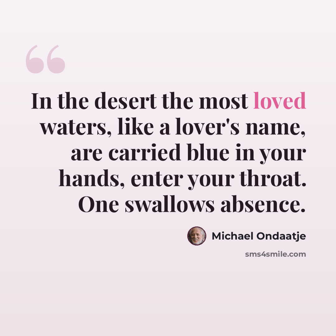 “In the desert the most loved waters, like a lover's name, are carried blue in your hands, enter your throat. One swallows absence.” quote by Michael Ondaatje