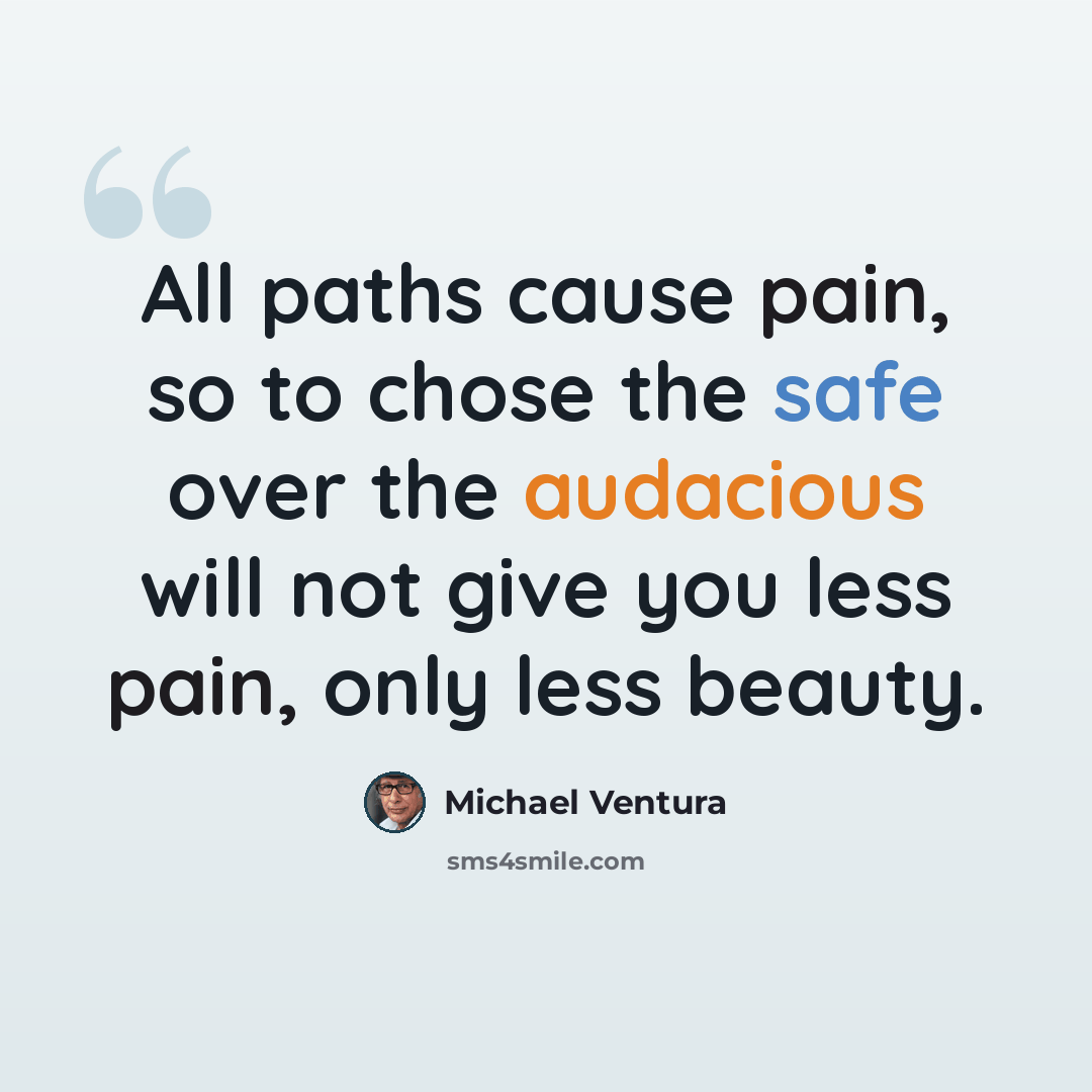 “All paths cause pain, so to chose the safe over the audacious will not give you less pain, only less beauty.” quote by Michael Ventura