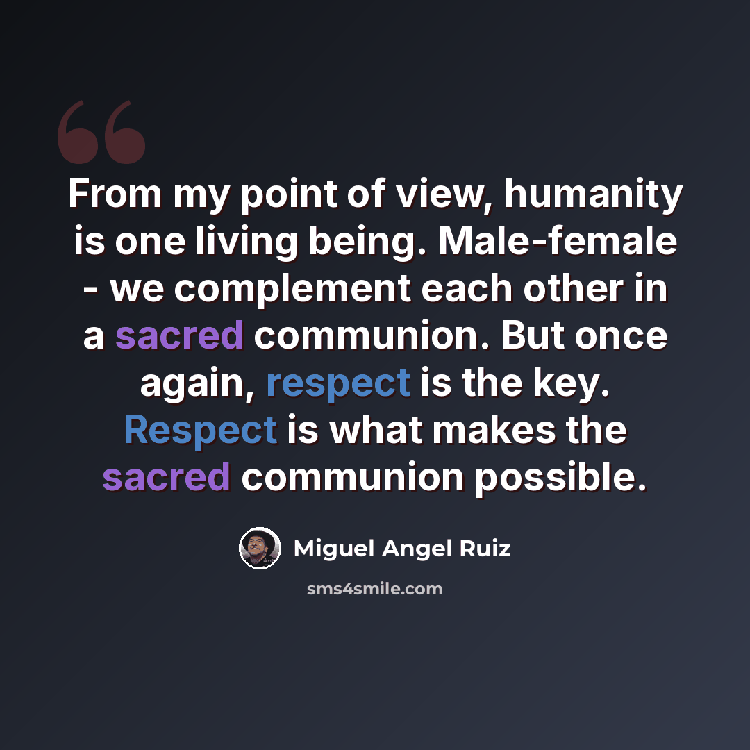 “From my point of view, humanity is one living being. Male-female - we complement each other in a sacred communion. But once again, respect is the key. Respect is what makes the sacred communion possible.” quote by Miguel Angel Ruiz