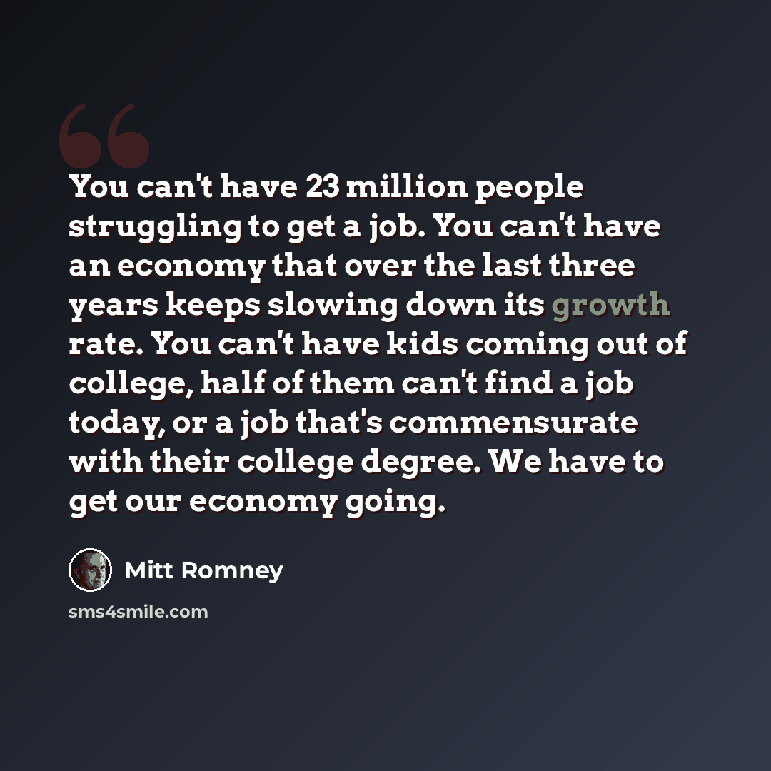 “You can't have 23 million people struggling to get a job. You can't have an economy that over the last three years keeps slowing down its growth rate. You can't have kids coming out of college, half of them can't find a job today, or a job that's commensurate with their college degree. We have to…” quote by Mitt Romney