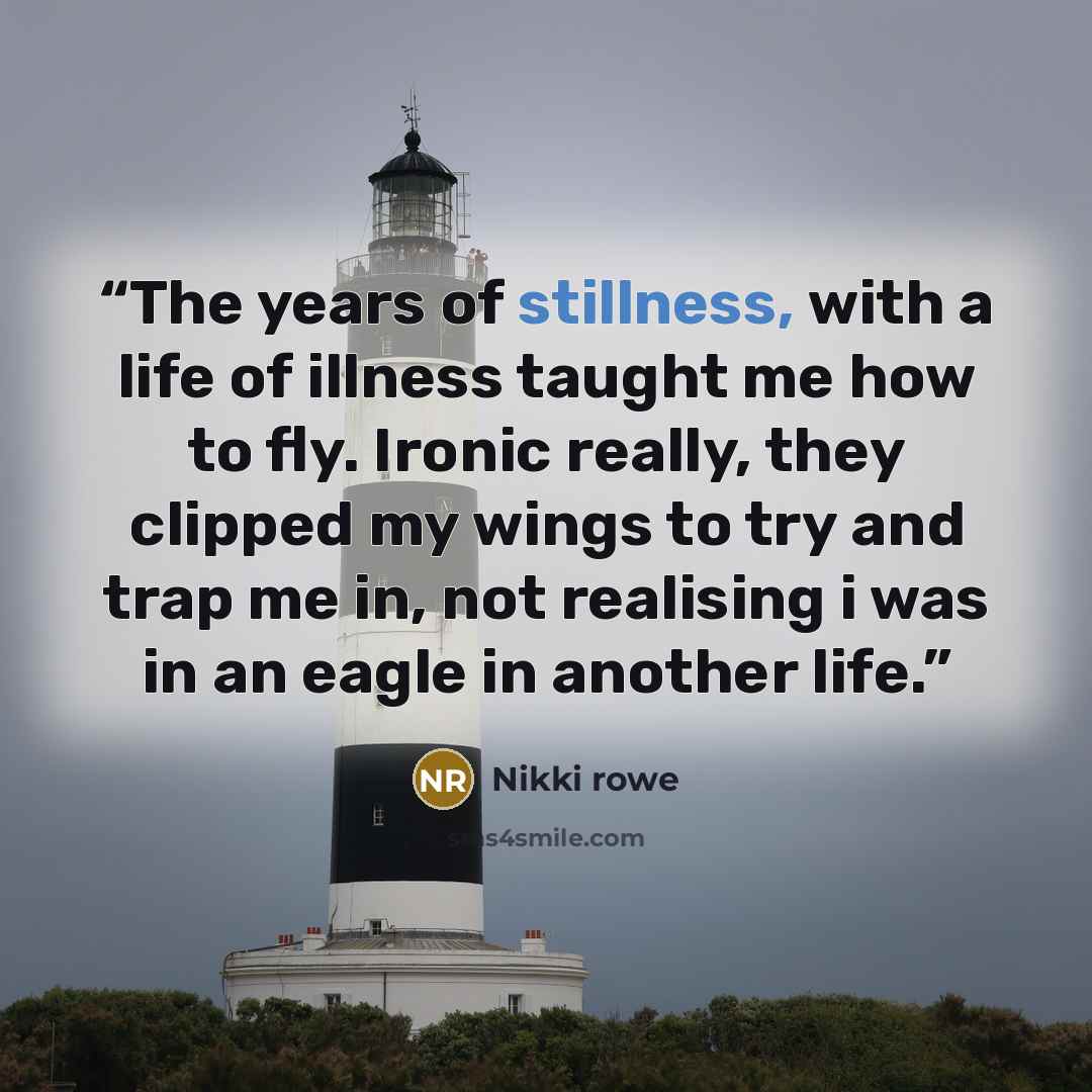 “The years of stillness, with a life of illness taught me how to fly. Ironic really, they clipped my wings to try and trap me in, not realising i was in an eagle in another life.” quote by Nikki rowe