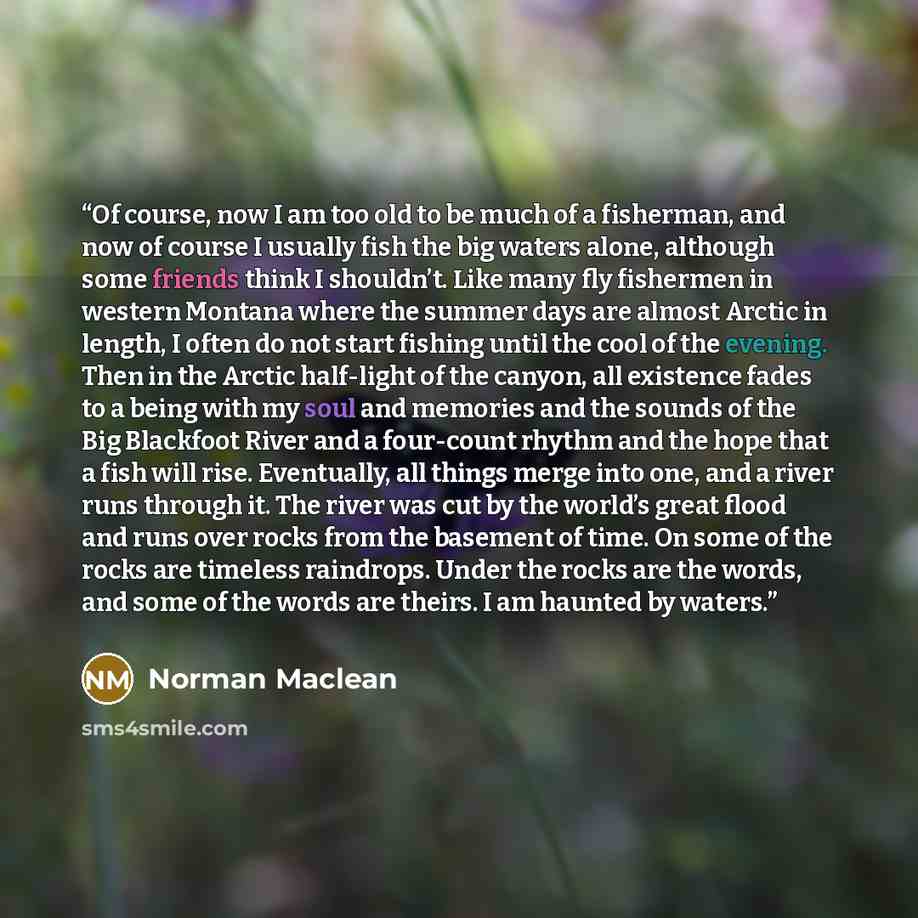 “Of course, now I am too old to be much of a fisherman, and now of course I usually fish the big waters alone, although some friends think I shouldn’t. Like many fly fishermen in western Montana where the summer days are almost Arctic in length, I often do not start fishing until the cool of the…” quote by Norman Maclean