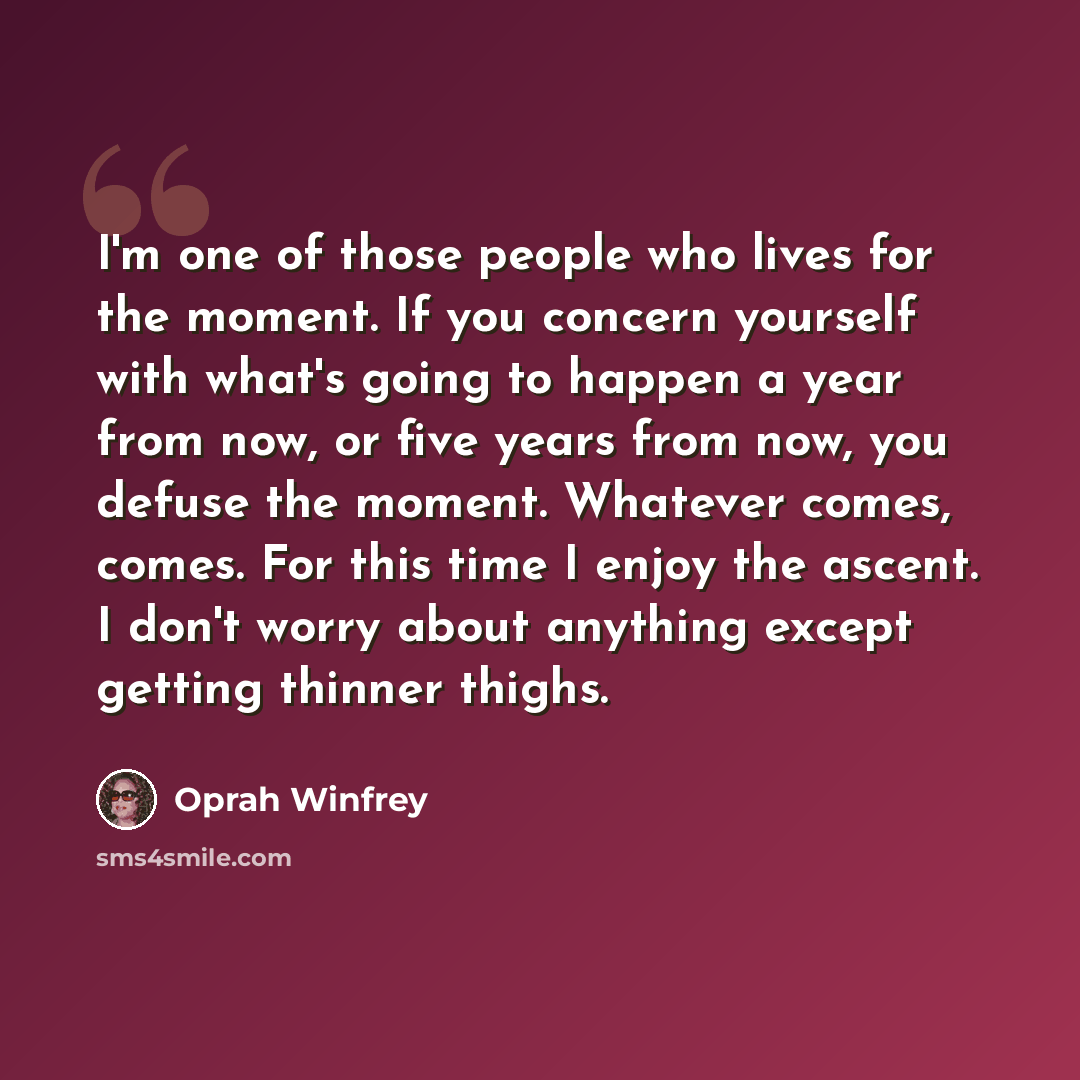 “I'm one of those people who lives for the moment. If you concern yourself with what's going to happen a year from now, or five years from now, you defuse the moment. Whatever comes, comes. For this time I enjoy the ascent. I don't worry about anything except getting thinner thighs.” quote by Oprah Winfrey