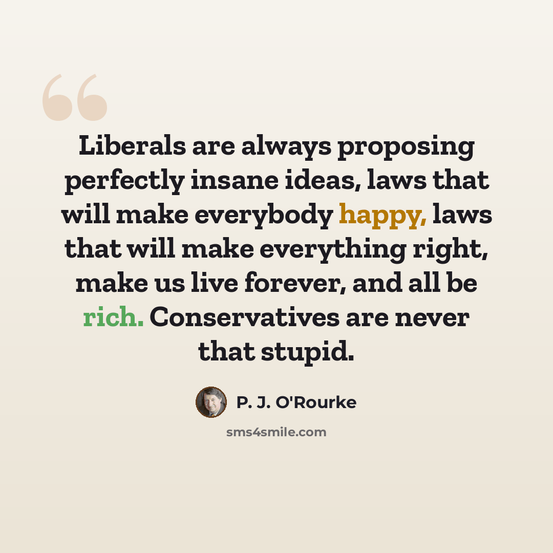 “Liberals are always proposing perfectly insane ideas, laws that will make everybody happy, laws that will make everything right, make us live forever, and all be rich. Conservatives are never that stupid.” quote by P. J. O'Rourke