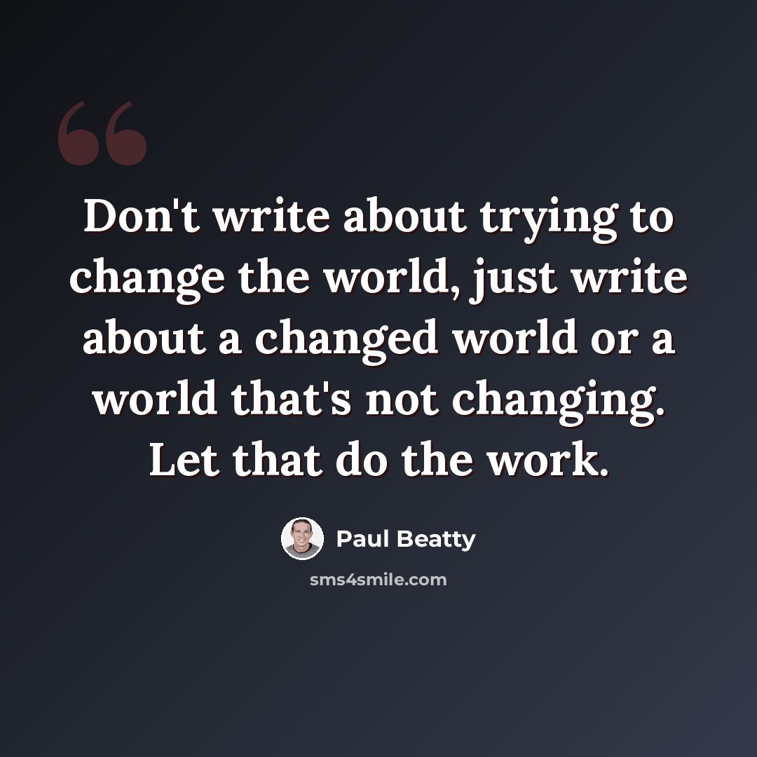 “Don't write about trying to change the world, just write about a changed world or a world that's not changing. Let that do the work.” quote by Paul Beatty