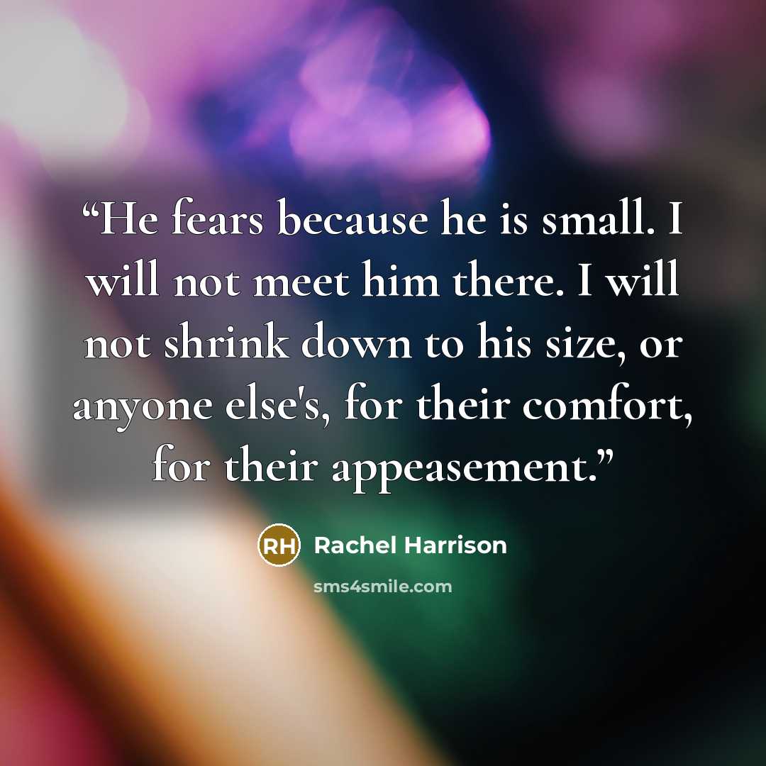 “He fears because he is small. I will not meet him there. I will not shrink down to his size, or anyone else's, for their comfort, for their appeasement.” quote by Rachel Harrison