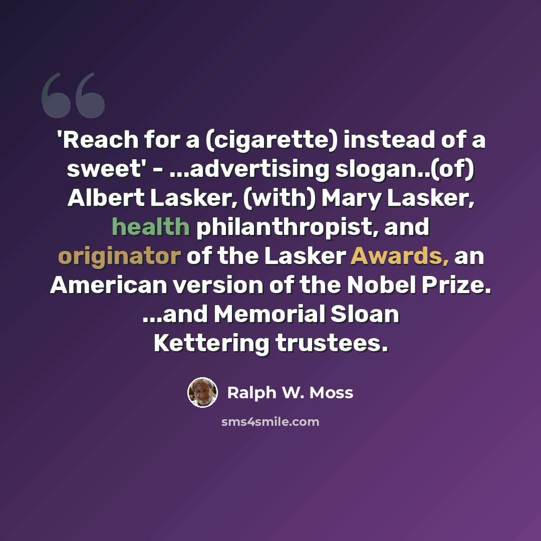 “'Reach for a (cigarette) instead of a sweet' - ...advertising slogan..(of) Albert Lasker, (with) Mary Lasker, health philanthropist, and originator of the Lasker Awards, an American version of the Nobel Prize. ...and Memorial Sloan Kettering trustees.” quote by Ralph W. Moss