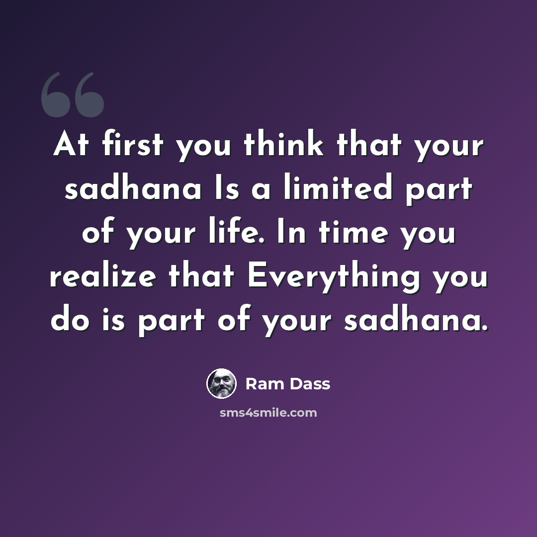 “At first you think that your sadhana Is a limited part of your life. In time you realize that Everything you do is part of your sadhana.” quote by Ram Dass