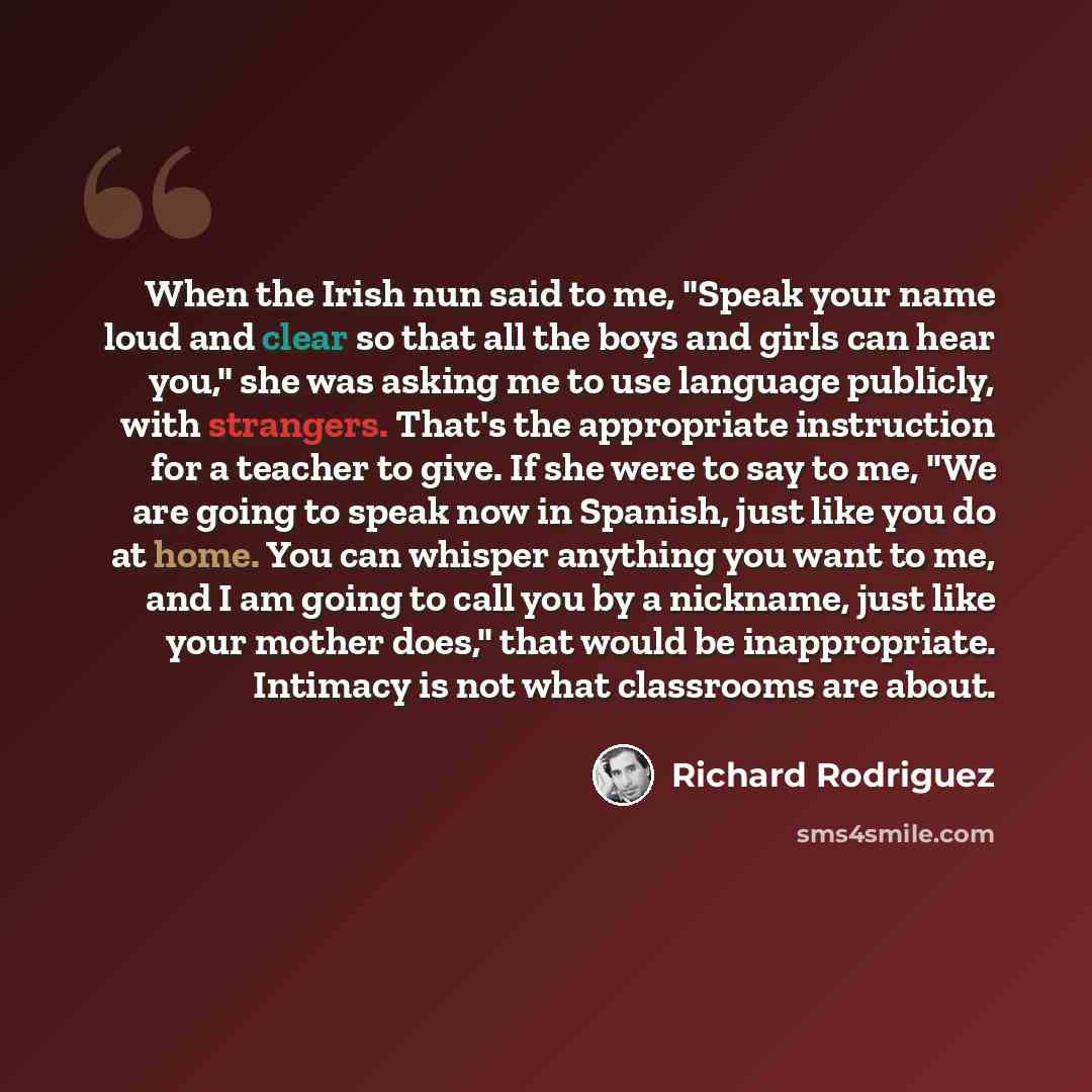 “When the Irish nun said to me, "Speak your name loud and clear so that all the boys and girls can hear you," she was asking me to use language publicly, with strangers. That's the appropriate instruction for a teacher to give. If she were to say to me, "We are going to speak now in Spanish, just…” quote by Richard Rodriguez