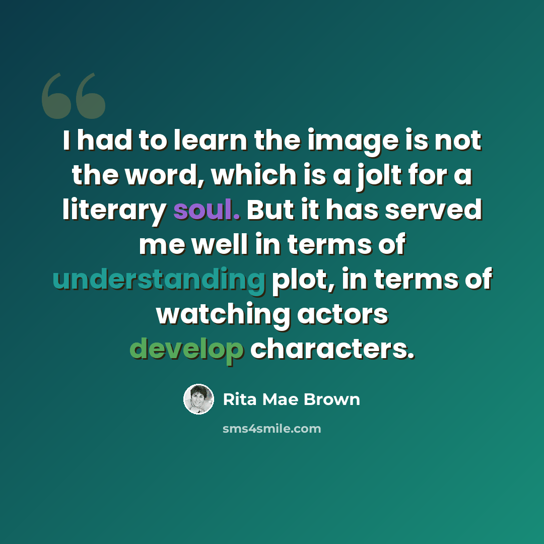 “I had to learn the image is not the word, which is a jolt for a literary soul. But it has served me well in terms of understanding plot, in terms of watching actors develop characters.” quote by Rita Mae Brown