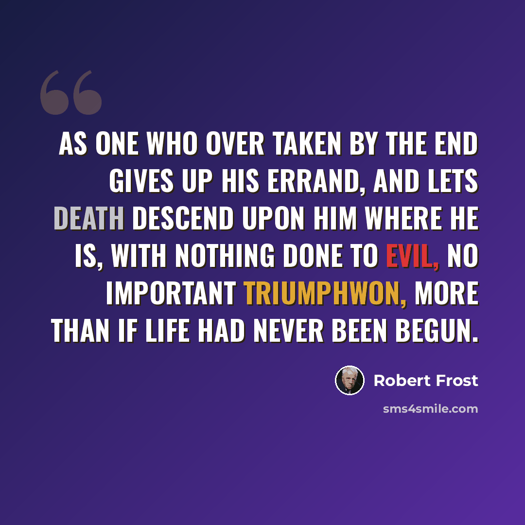 “As one who over taken by the end Gives up his errand, and lets death descend Upon him where he is, with nothing done To evil, no important triumphwon, More than if life had never been begun.” quote by Robert Frost