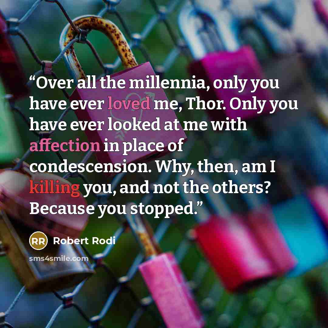 “Over all the millennia, only you have ever loved me, Thor. Only you have ever looked at me with affection in place of condescension. Why, then, am I killing you, and not the others? Because you stopped.” quote by Robert Rodi