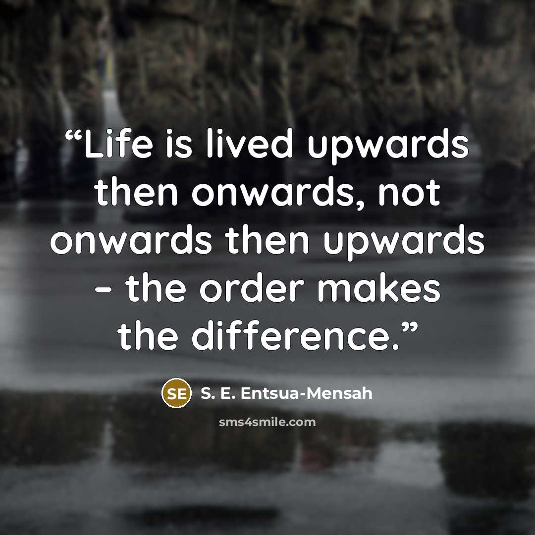 “Life is lived upwards then onwards, not onwards then upwards – the order makes the difference.” quote by S. E. Entsua-Mensah