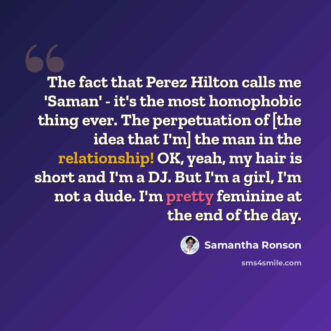 “The fact that Perez Hilton calls me 'Saman' - it's the most homophobic thing ever. The perpetuation of [the idea that I'm] the man in the relationship! OK, yeah, my hair is short and I'm a DJ. But I'm a girl, I'm not a dude. I'm pretty feminine at the end of the day.” quote by Samantha Ronson