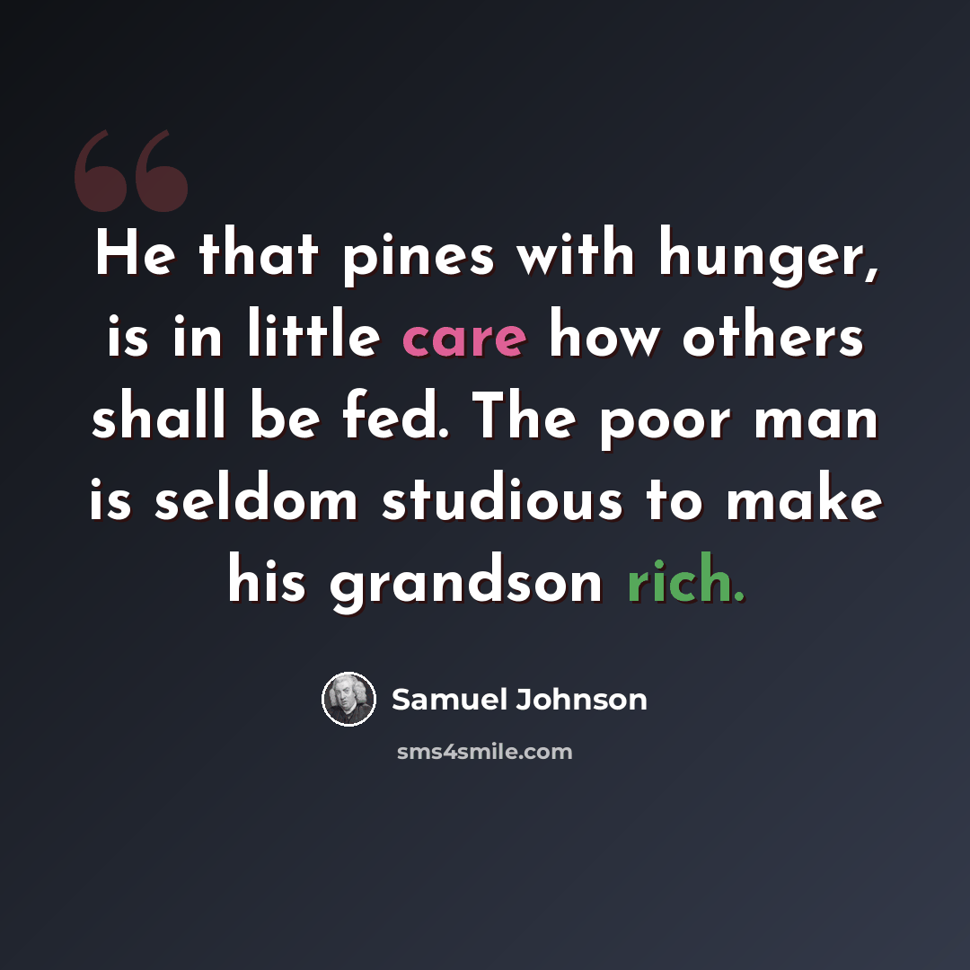 “He that pines with hunger, is in little care how others shall be fed. The poor man is seldom studious to make his grandson rich.” quote by Samuel Johnson