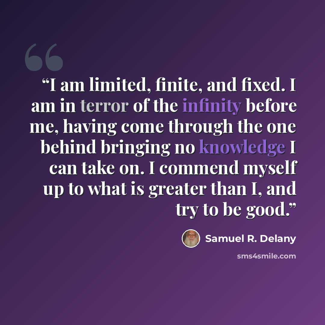 “I am limited, finite, and fixed. I am in terror of the infinity before me, having come through the one behind bringing no knowledge I can take on. I commend myself up to what is greater than I, and try to be good.” quote by Samuel R. Delany