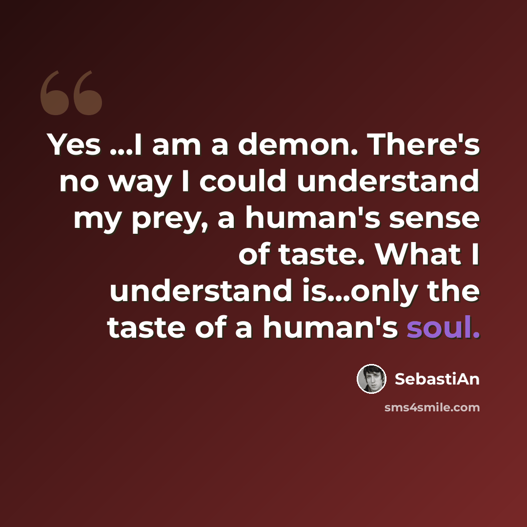 “Yes ...I am a demon. There's no way I could understand my prey, a human's sense of taste. What I understand is...only the taste of a human's soul.” quote by SebastiAn