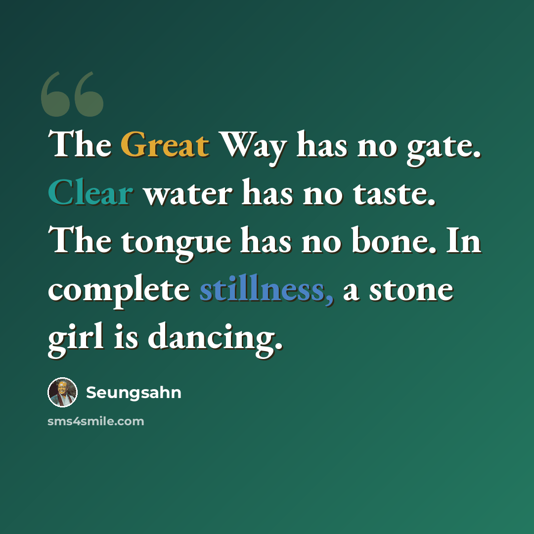 “The Great Way has no gate. Clear water has no taste. The tongue has no bone. In complete stillness, a stone girl is dancing.” quote by Seungsahn