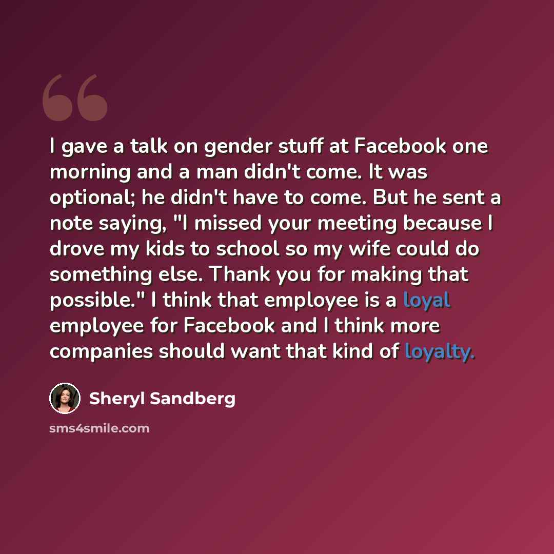 “I gave a talk on gender stuff at Facebook one morning and a man didn't come. It was optional; he didn't have to come. But he sent a note saying, "I missed your meeting because I drove my kids to school so my wife could do something else. Thank you for making that possible." I think that employee…” quote by Sheryl Sandberg