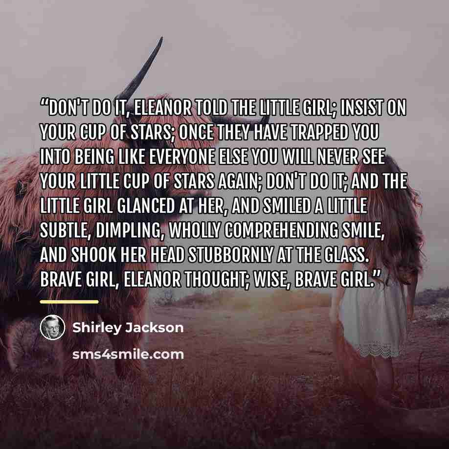 “Don't do it, Eleanor told the little girl; insist on your cup of stars; once they have trapped you into being like everyone else you will never see your little cup of stars again; don't do it; and the little girl glanced at her, and smiled a little subtle, dimpling, wholly comprehending smile, and…” quote by Shirley Jackson
