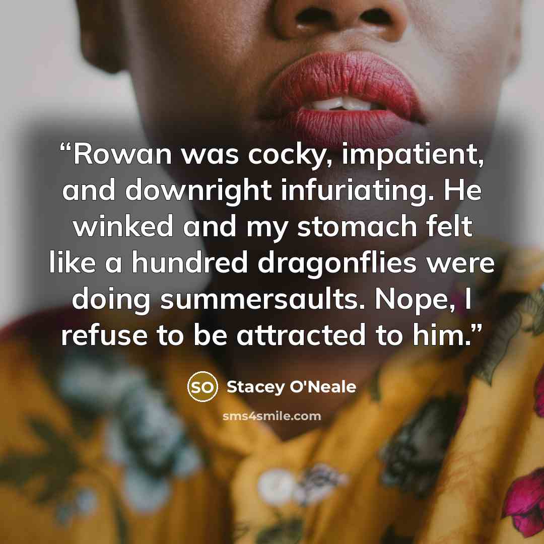 “Rowan was cocky, impatient, and downright infuriating. He winked and my stomach felt like a hundred dragonflies were doing summersaults. Nope, I refuse to be attracted to him.” quote by Stacey O'Neale