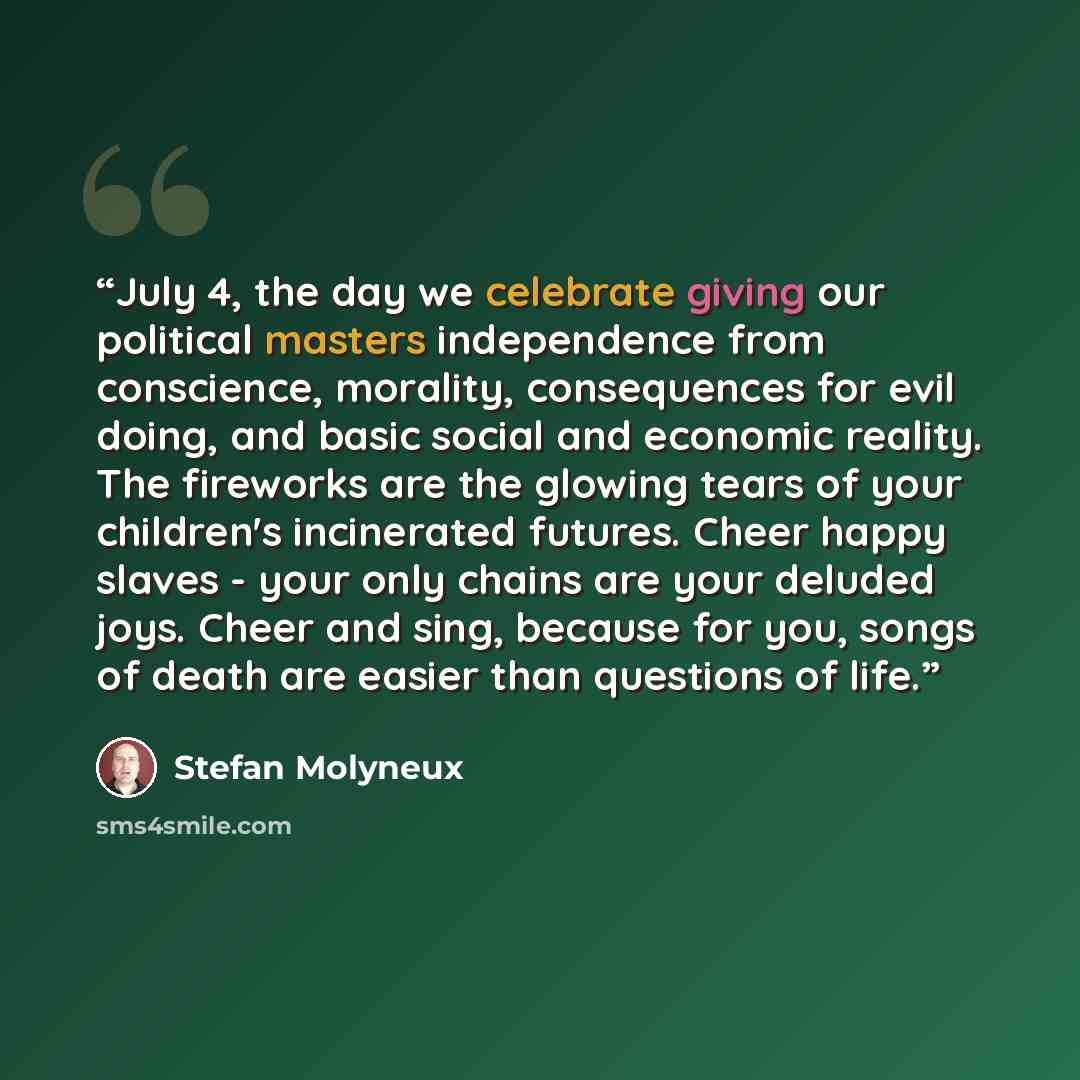 “July 4, the day we celebrate giving our political masters independence from conscience, morality, consequences for evil doing, and basic social and economic reality. The fireworks are the glowing tears of your children's incinerated futures. Cheer happy slaves - your only chains are your deluded…” quote by Stefan Molyneux