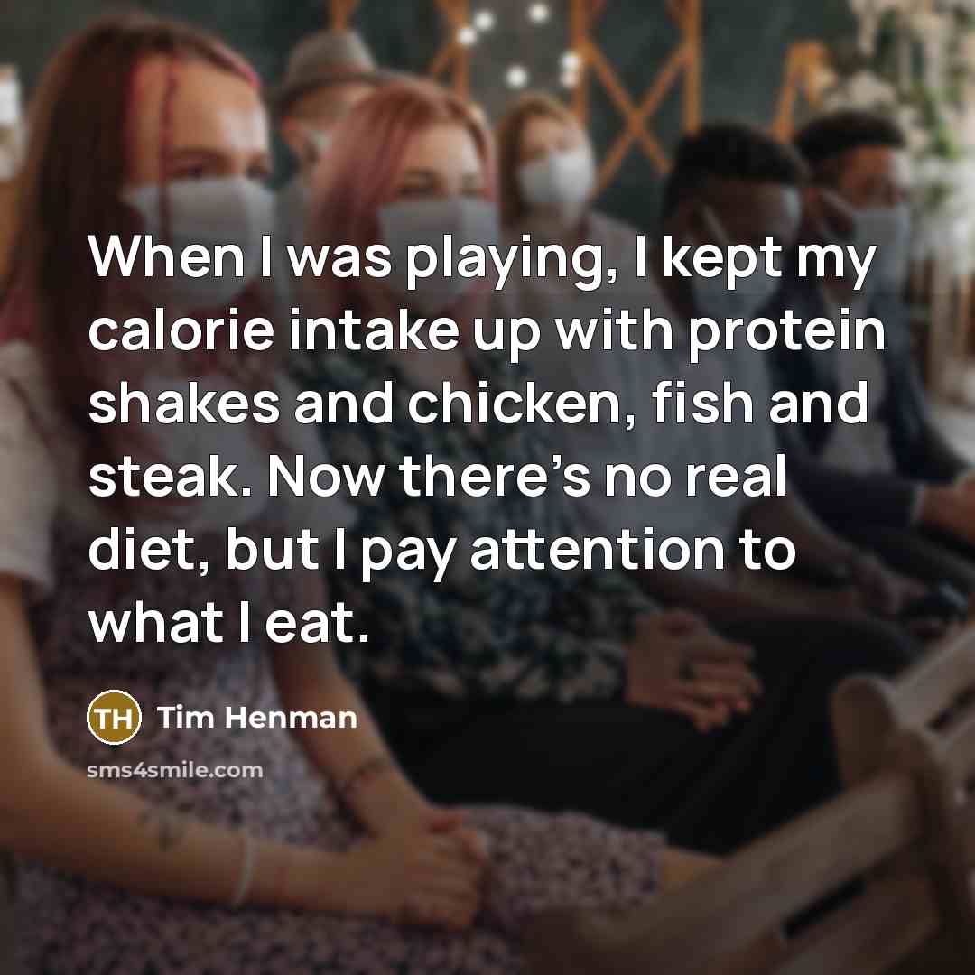 “When I was playing, I kept my calorie intake up with protein shakes and chicken, fish and steak. Now there's no real diet, but I pay attention to what I eat.” quote by Tim Henman