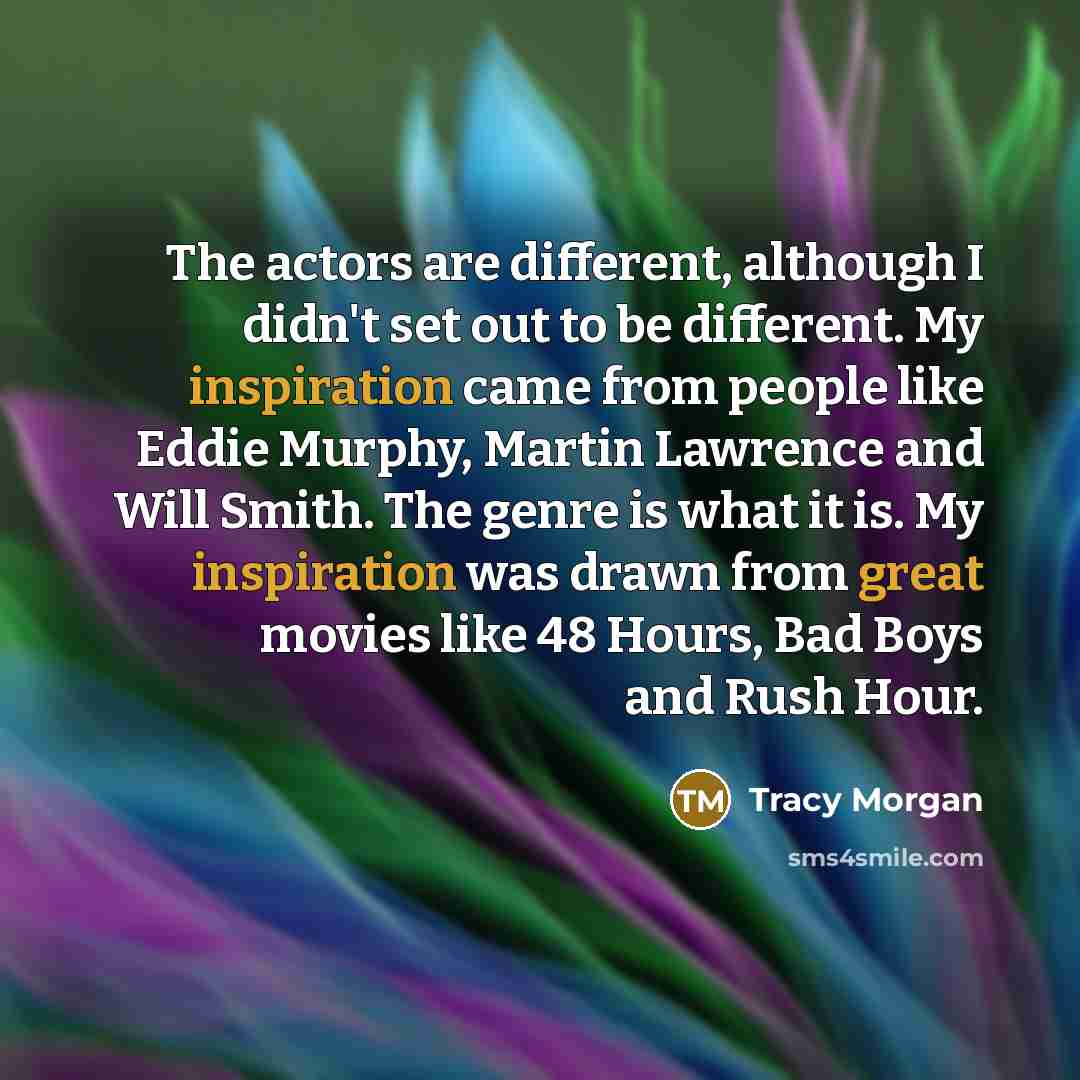 “The actors are different, although I didn't set out to be different. My inspiration came from people like Eddie Murphy, Martin Lawrence and Will Smith. The genre is what it is. My inspiration was drawn from great movies like 48 Hours, Bad Boys and Rush Hour.” quote by Tracy Morgan