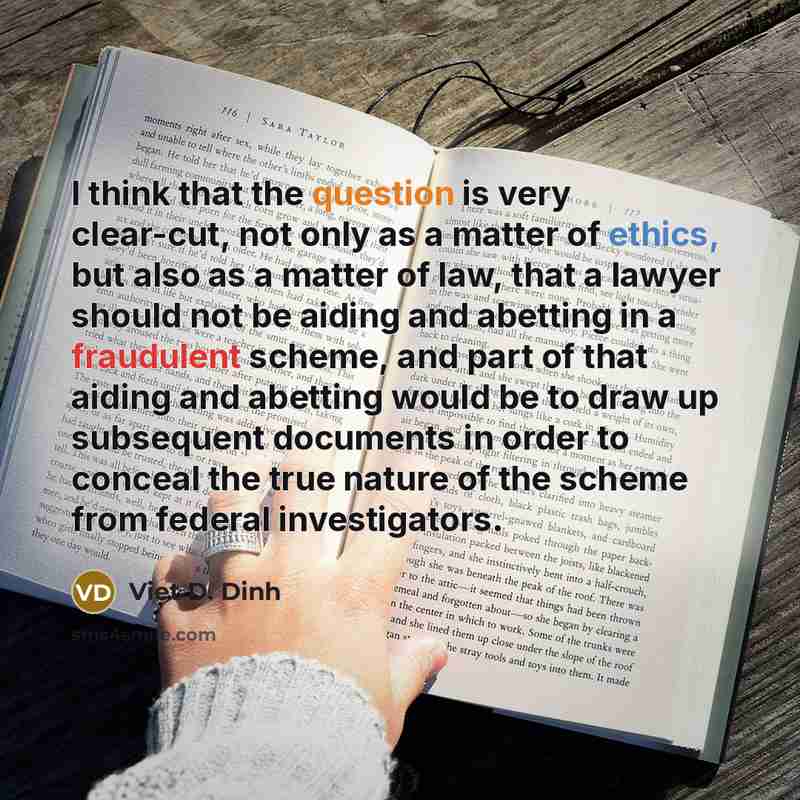 “I think that the question is very clear-cut, not only as a matter of ethics, but also as a matter of law, that a lawyer should not be aiding and abetting in a fraudulent scheme, and part of that aiding and abetting would be to draw up subsequent documents in order to conceal the true nature of the…” quote by Viet D. Dinh