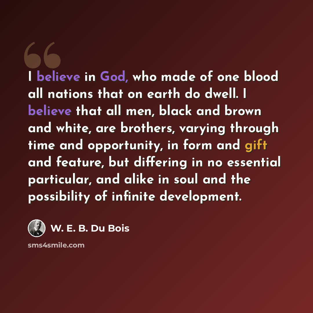 “I believe in God, who made of one blood all nations that on earth do dwell. I believe that all men, black and brown and white, are brothers, varying through time and opportunity, in form and gift and feature, but differing in no essential particular, and alike in soul and the possibility of…” quote by W. E. B. Du Bois