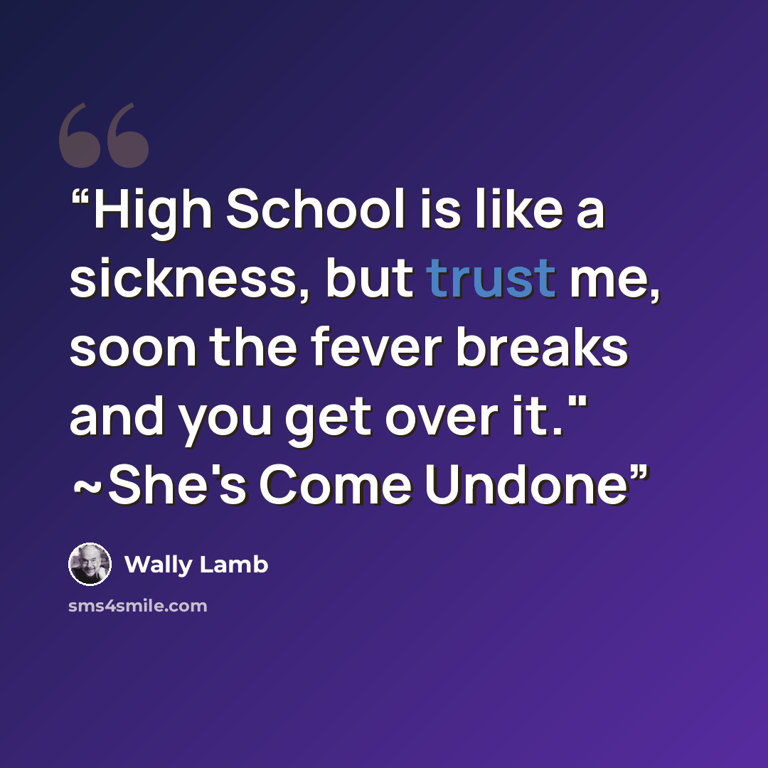 “High School is like a sickness, but trust me, soon the fever breaks and you get over it." ~She's Come Undone” quote by Wally Lamb