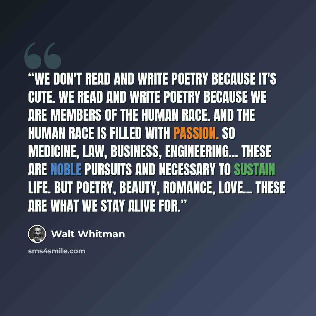 “We don't read and write poetry because it's cute. We read and write poetry because we are members of the human race. And the human race is filled with passion. So medicine, law, business, engineering... these are noble pursuits and necessary to sustain life. But poetry, beauty, romance, love…” quote by Walt Whitman