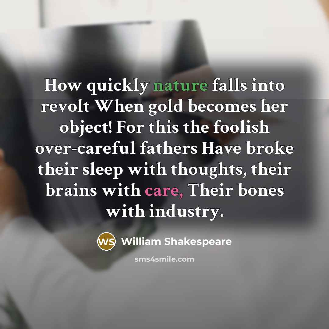 “How quickly nature falls into revolt When gold becomes her object! For this the foolish over-careful fathers Have broke their sleep with thoughts, their brains with care, Their bones with industry.” quote by William Shakespeare