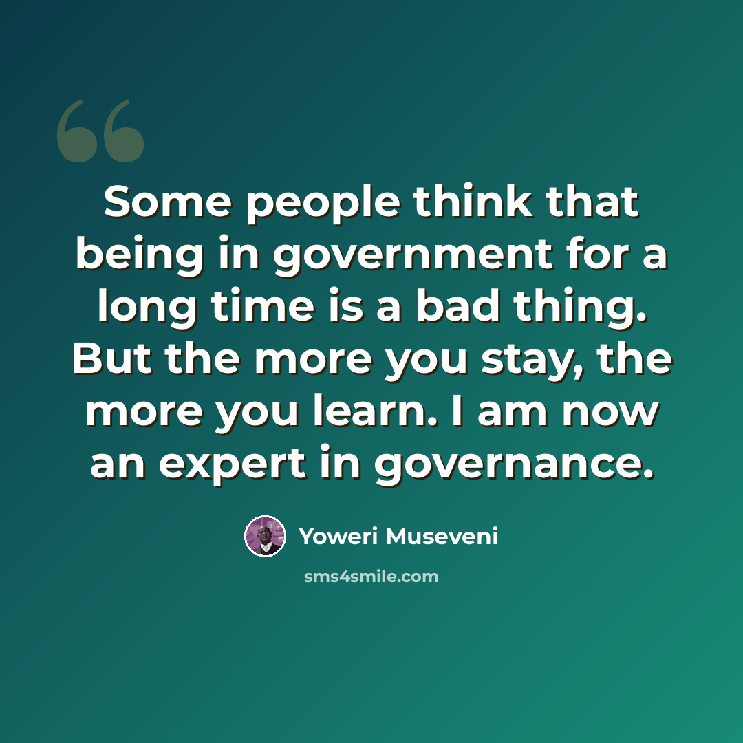 “Some people think that being in government for a long time is a bad thing. But the more you stay, the more you learn. I am now an expert in governance.” quote by Yoweri Museveni