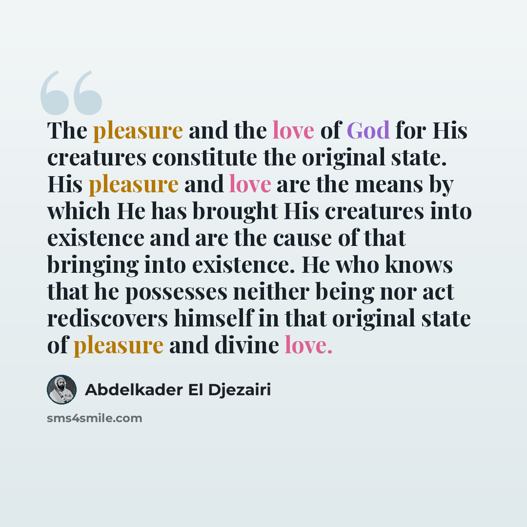 “The pleasure and the love of God for His creatures constitute the original state. His pleasure and love are the means by which He has brought His creatures into existence and are the cause of that bringing into existence. He who knows that he possesses neither being nor act rediscovers himself in…” quote by Abdelkader El Djezairi