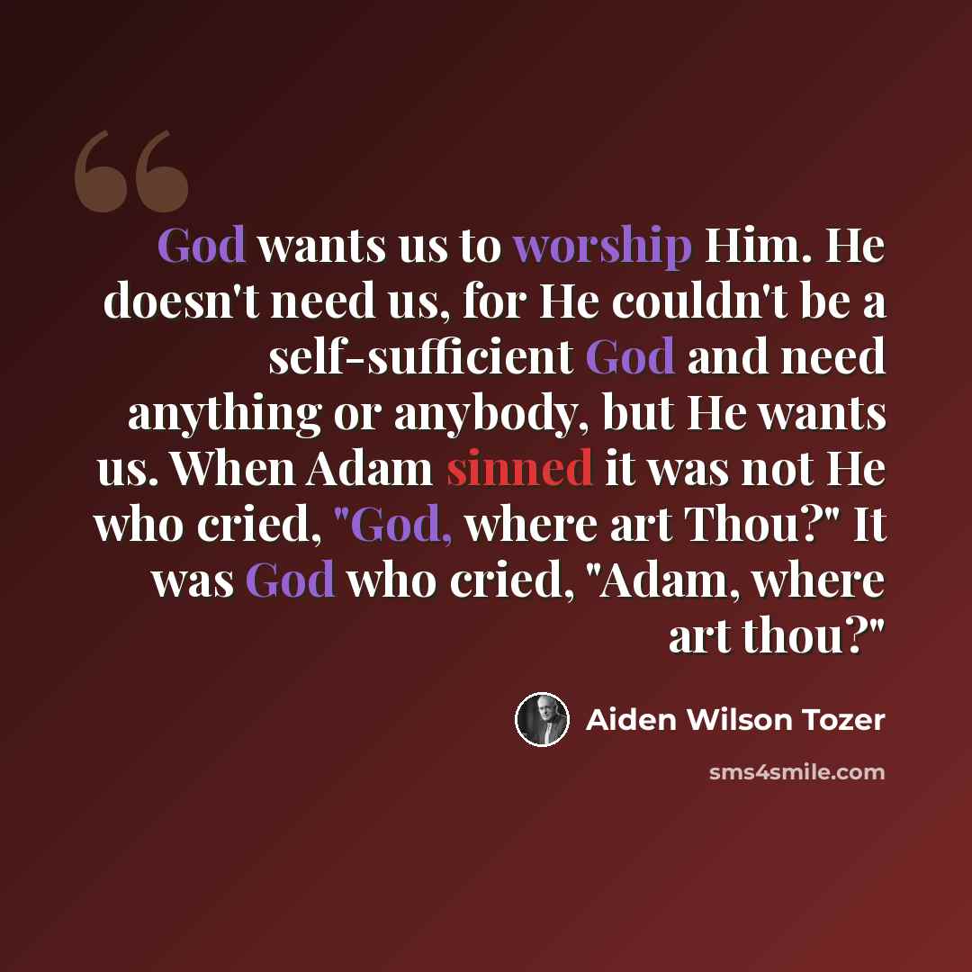 “God wants us to worship Him. He doesn't need us, for He couldn't be a self-sufficient God and need anything or anybody, but He wants us. When Adam sinned it was not He who cried, "God, where art Thou?" It was God who cried, "Adam, where art thou?"” quote by Aiden Wilson Tozer
