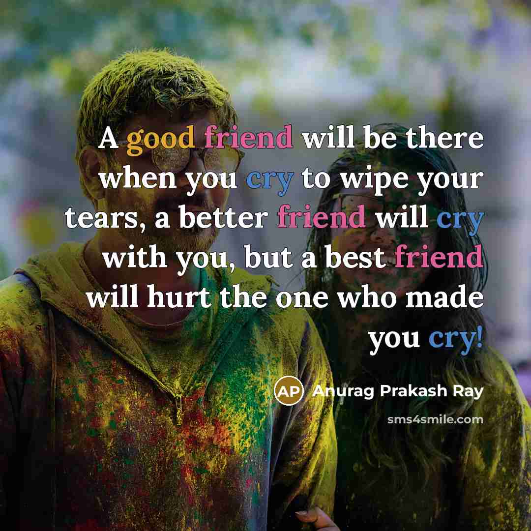 “A good friend will be there when you cry to wipe your tears, a better friend will cry with you, but a best friend will hurt the one who made you cry!” quote by Anurag Prakash Ray