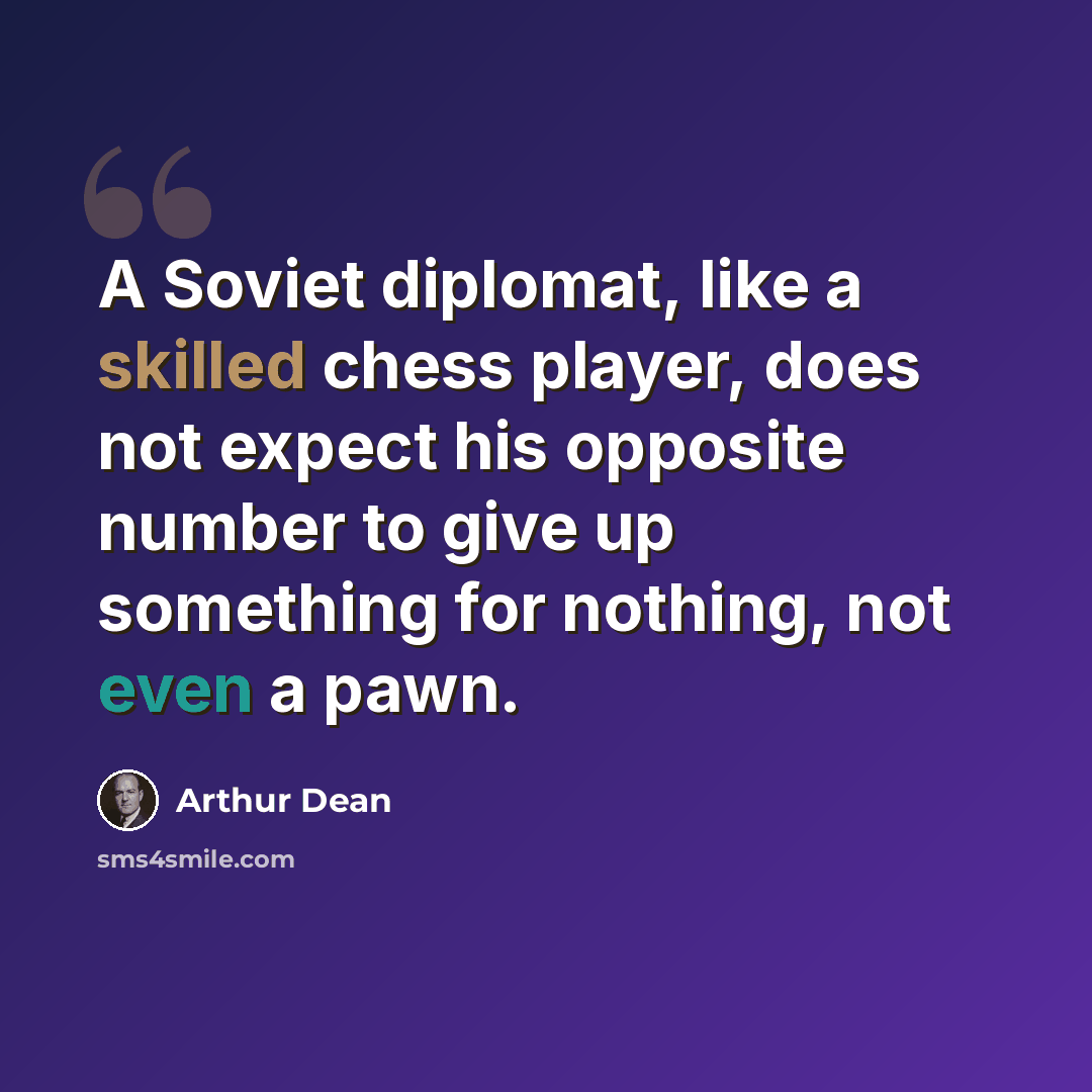 “A Soviet diplomat, like a skilled chess player, does not expect his opposite number to give up something for nothing, not even a pawn.” quote by Arthur Dean