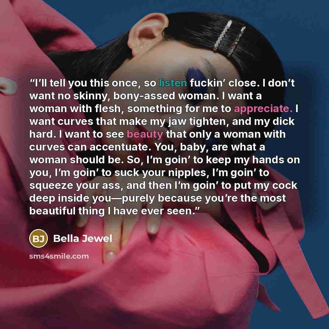 “I’ll tell you this once, so listen fuckin’ close. I don’t want no skinny, bony-assed woman. I want a woman with flesh, something for me to appreciate. I want curves that make my jaw tighten, and my dick hard. I want to see beauty that only a woman with curves can accentuate. You, baby, are what a…” quote by Bella Jewel