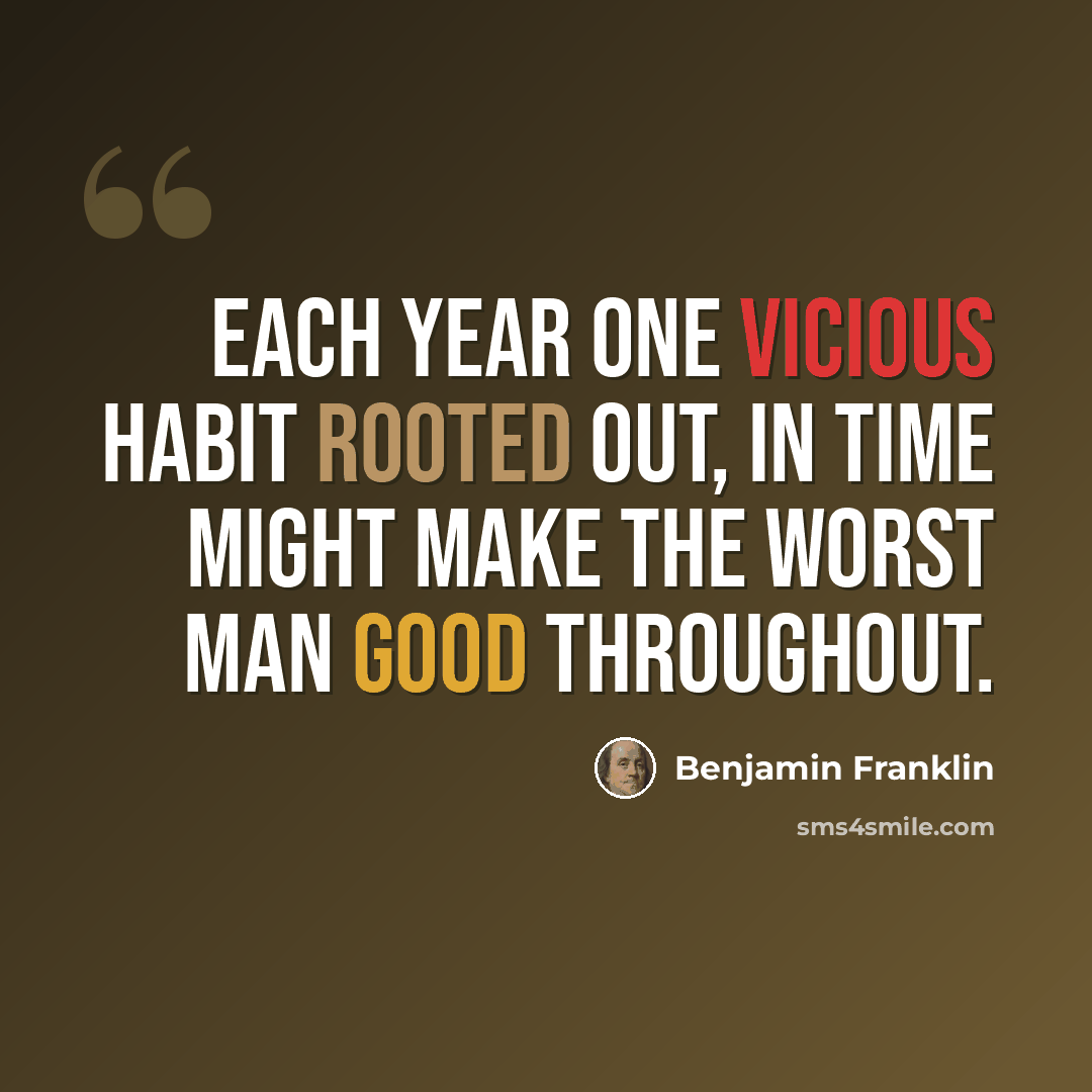 “Each year one vicious habit rooted out, in time might make the worst man good throughout.” quote by Benjamin Franklin