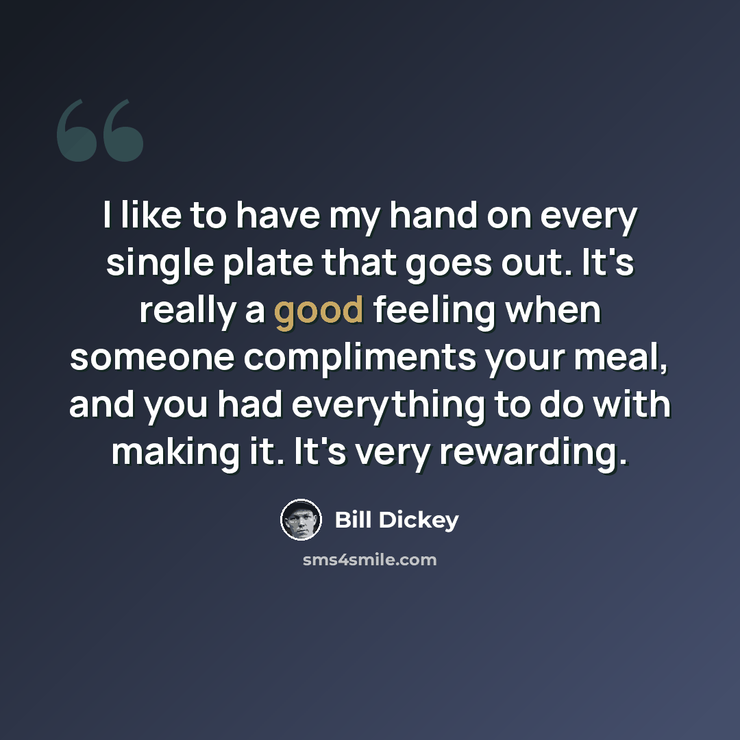 “I like to have my hand on every single plate that goes out. It's really a good feeling when someone compliments your meal, and you had everything to do with making it. It's very rewarding.” quote by Bill Dickey