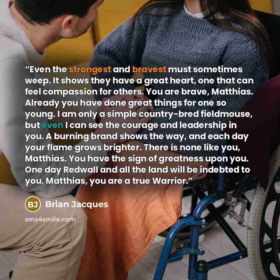 “Even the strongest and bravest must sometimes weep. It shows they have a great heart, one that can feel compassion for others. You are brave, Matthias. Already you have done great things for one so young. I am only a simple country-bred fieldmouse, but even I can see the courage and leadership in…” quote by Brian Jacques