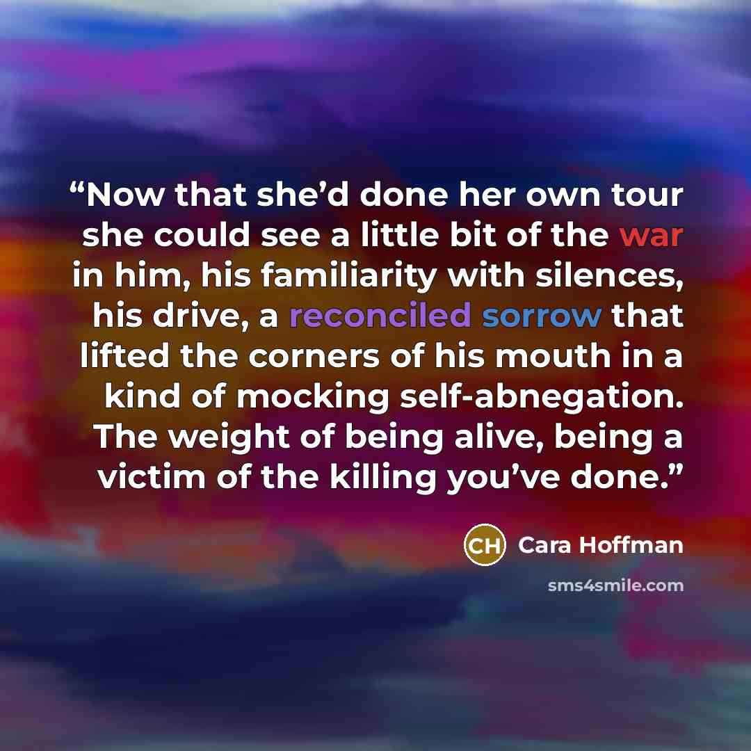 “Now that she’d done her own tour she could see a little bit of the war in him, his familiarity with silences, his drive, a reconciled sorrow that lifted the corners of his mouth in a kind of mocking self-abnegation. The weight of being alive, being a victim of the killing you’ve done.” quote by Cara Hoffman