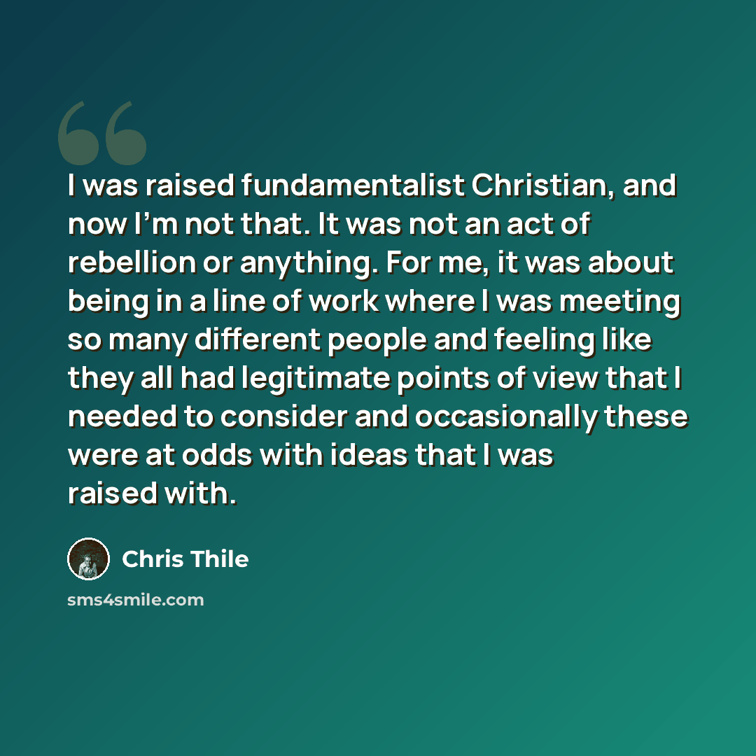 “I was raised fundamentalist Christian, and now I'm not that. It was not an act of rebellion or anything. For me, it was about being in a line of work where I was meeting so many different people and feeling like they all had legitimate points of view that I needed to consider and occasionally…” quote by Chris Thile